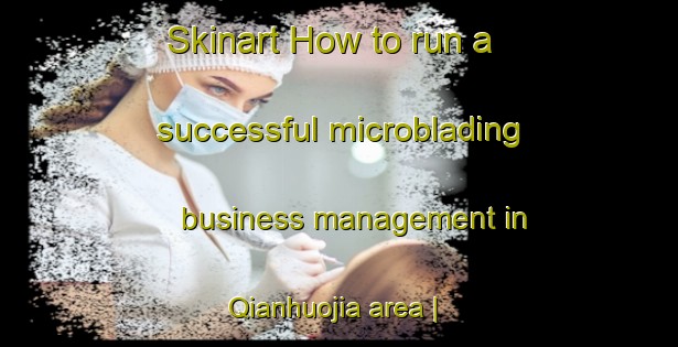 Skinart How to run a successful microblading business management in Qianhuojia area | MicrobladingTraining | MicrobladingClasses | SkinartTraining-China